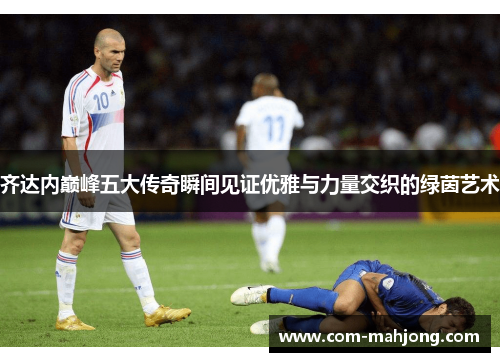 齐达内巅峰五大传奇瞬间见证优雅与力量交织的绿茵艺术