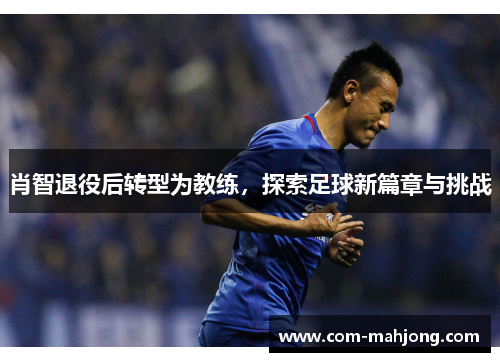 肖智退役后转型为教练，探索足球新篇章与挑战