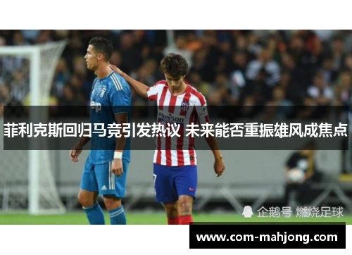 菲利克斯回归马竞引发热议 未来能否重振雄风成焦点