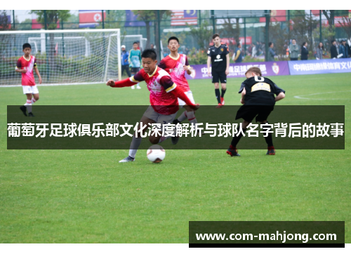 葡萄牙足球俱乐部文化深度解析与球队名字背后的故事