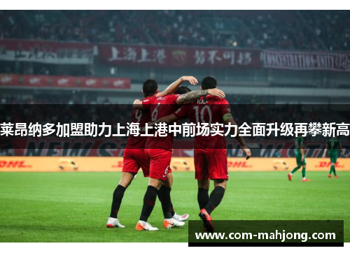莱昂纳多加盟助力上海上港中前场实力全面升级再攀新高