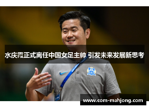 水庆霞正式离任中国女足主帅 引发未来发展新思考 水庆霞正式离任中国女足主帅 引发未来发展新思考