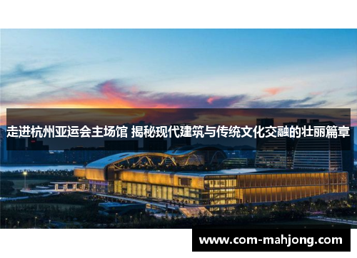 走进杭州亚运会主场馆 揭秘现代建筑与传统文化交融的壮丽篇章
