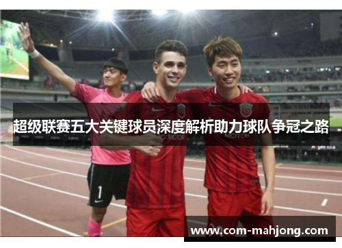 超级联赛五大关键球员深度解析助力球队争冠之路