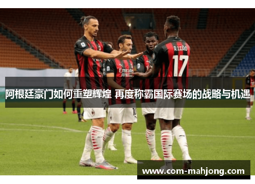 阿根廷豪门如何重塑辉煌 再度称霸国际赛场的战略与机遇