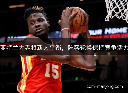 亚特兰大老将新人平衡，阵容轮换保持竞争活力